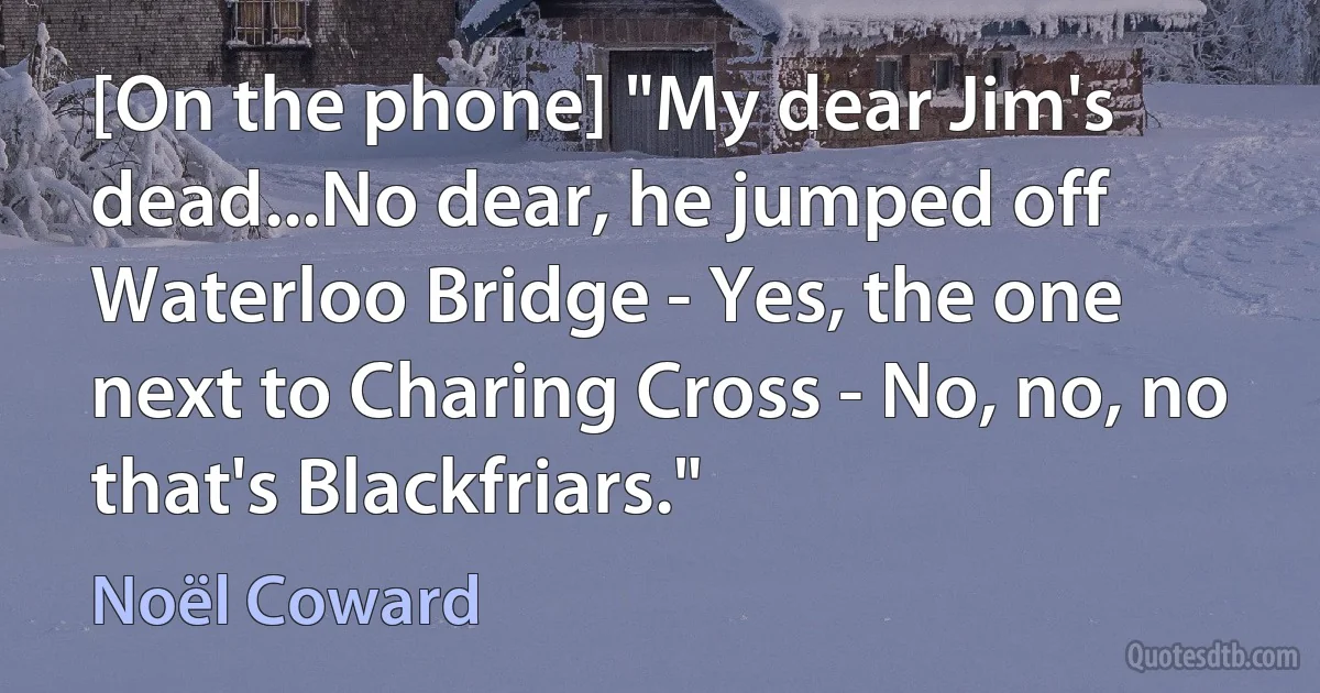 [On the phone] "My dear Jim's dead...No dear, he jumped off Waterloo Bridge - Yes, the one next to Charing Cross - No, no, no that's Blackfriars." (Noël Coward)