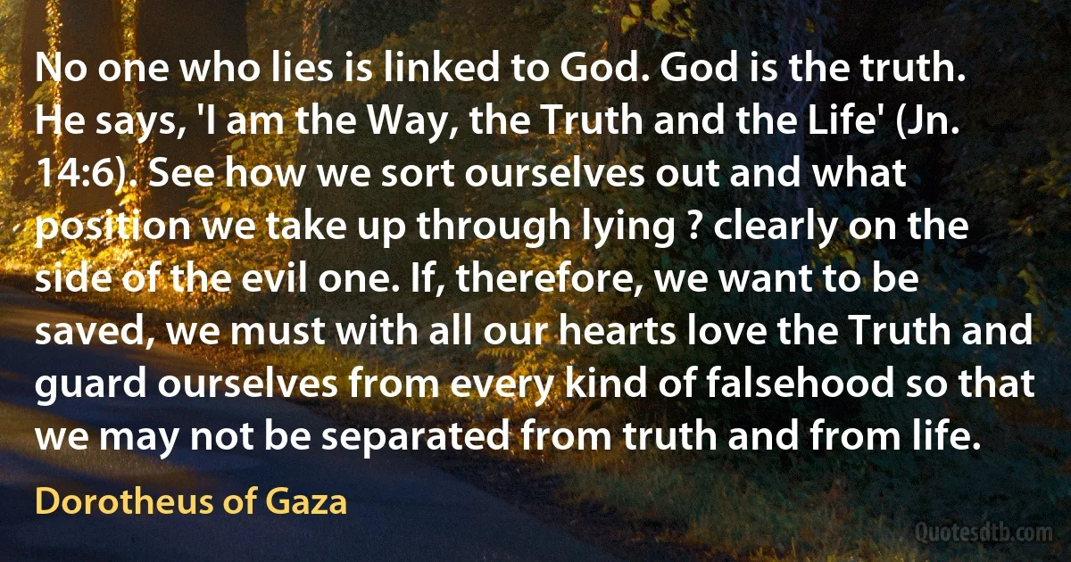 No one who lies is linked to God. God is the truth. He says, 'I am the Way, the Truth and the Life' (Jn. 14:6). See how we sort ourselves out and what position we take up through lying ? clearly on the side of the evil one. If, therefore, we want to be saved, we must with all our hearts love the Truth and guard ourselves from every kind of falsehood so that we may not be separated from truth and from life. (Dorotheus of Gaza)