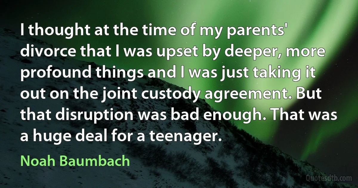 I thought at the time of my parents' divorce that I was upset by deeper, more profound things and I was just taking it out on the joint custody agreement. But that disruption was bad enough. That was a huge deal for a teenager. (Noah Baumbach)