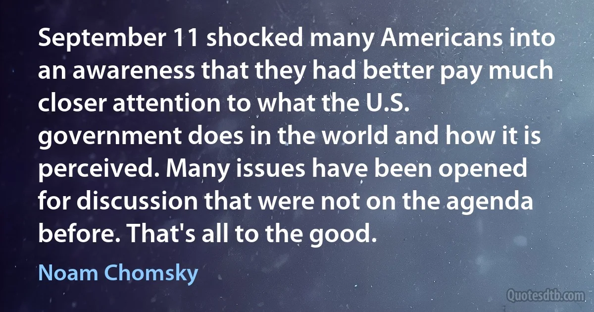 September 11 shocked many Americans into an awareness that they had better pay much closer attention to what the U.S. government does in the world and how it is perceived. Many issues have been opened for discussion that were not on the agenda before. That's all to the good. (Noam Chomsky)