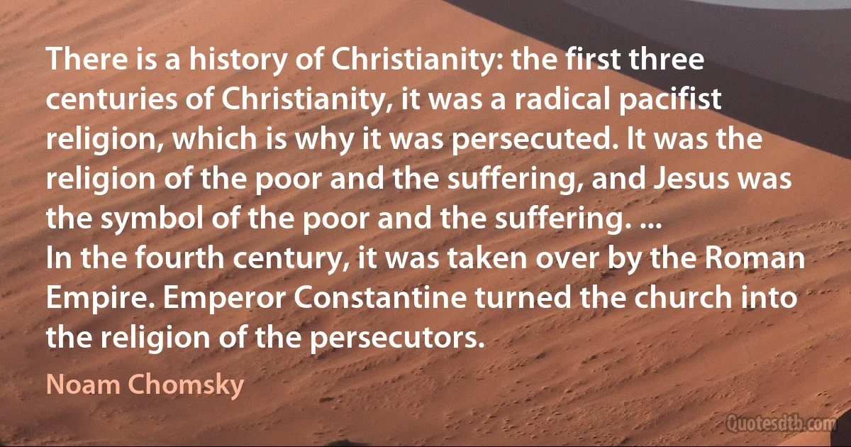 There is a history of Christianity: the first three centuries of Christianity, it was a radical pacifist religion, which is why it was persecuted. It was the religion of the poor and the suffering, and Jesus was the symbol of the poor and the suffering. ...
In the fourth century, it was taken over by the Roman Empire. Emperor Constantine turned the church into the religion of the persecutors. (Noam Chomsky)