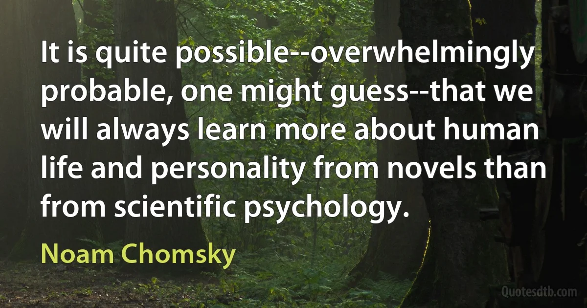 It is quite possible--overwhelmingly probable, one might guess--that we will always learn more about human life and personality from novels than from scientific psychology. (Noam Chomsky)