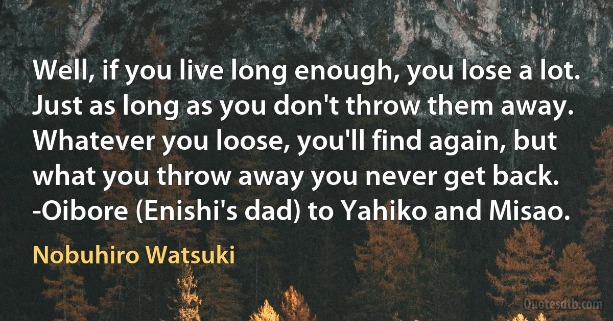 Well, if you live long enough, you lose a lot. Just as long as you don't throw them away. Whatever you loose, you'll find again, but what you throw away you never get back.
-Oibore (Enishi's dad) to Yahiko and Misao. (Nobuhiro Watsuki)