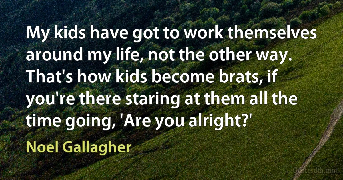 My kids have got to work themselves around my life, not the other way. That's how kids become brats, if you're there staring at them all the time going, 'Are you alright?' (Noel Gallagher)