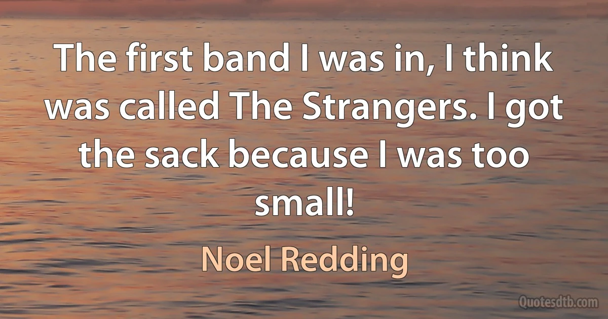 The first band I was in, I think was called The Strangers. I got the sack because I was too small! (Noel Redding)