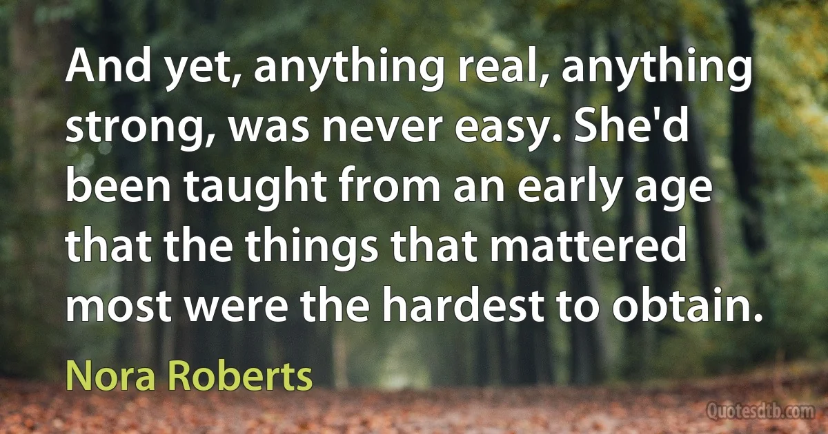 And yet, anything real, anything strong, was never easy. She'd been taught from an early age that the things that mattered most were the hardest to obtain. (Nora Roberts)