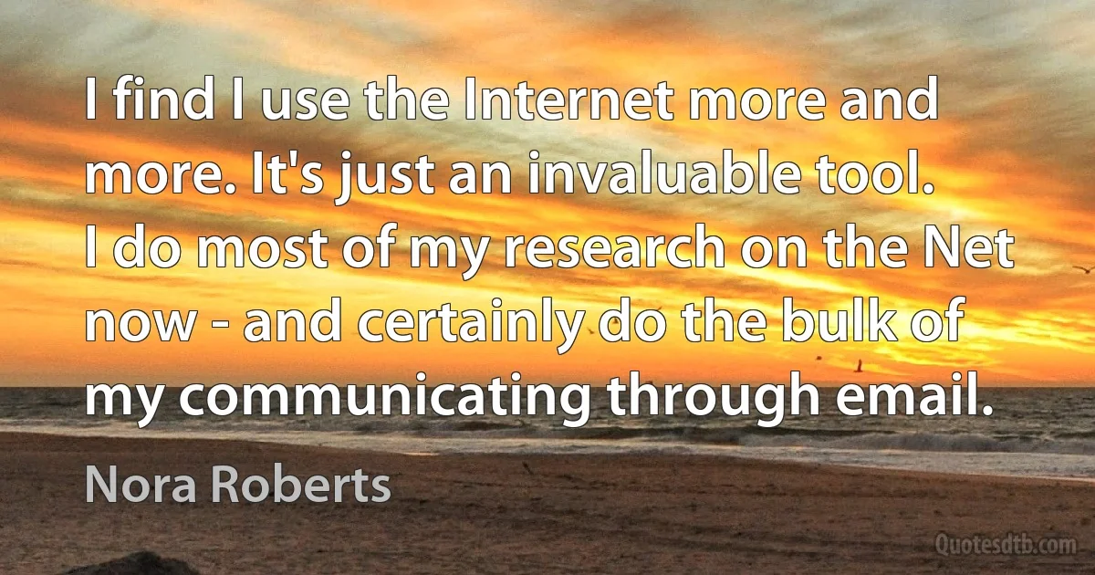 I find I use the Internet more and more. It's just an invaluable tool. I do most of my research on the Net now - and certainly do the bulk of my communicating through email. (Nora Roberts)