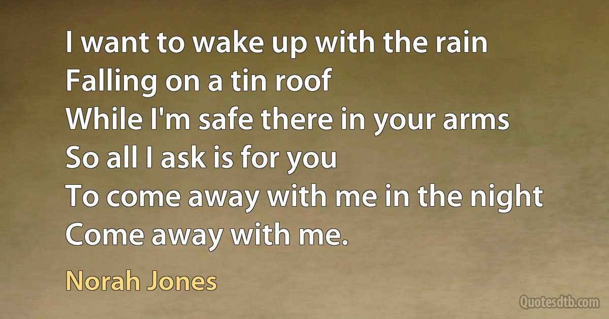 I want to wake up with the rain
Falling on a tin roof
While I'm safe there in your arms
So all I ask is for you
To come away with me in the night
Come away with me. (Norah Jones)