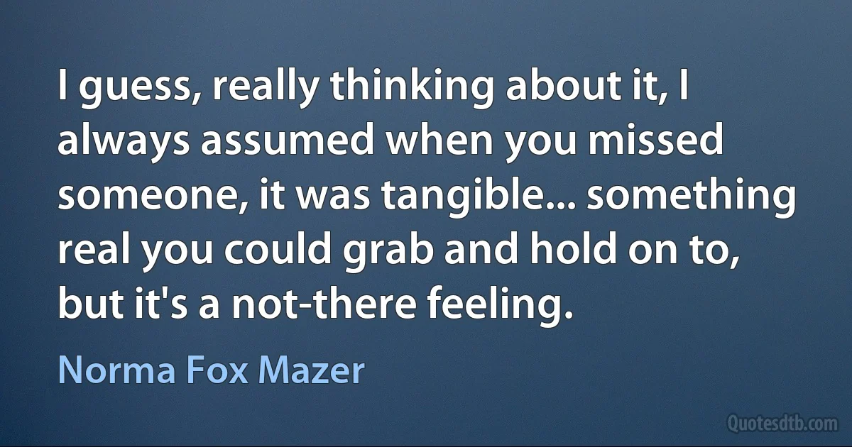 I guess, really thinking about it, I always assumed when you missed someone, it was tangible... something real you could grab and hold on to, but it's a not-there feeling. (Norma Fox Mazer)