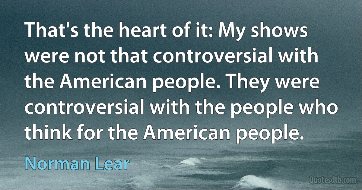 That's the heart of it: My shows were not that controversial with the American people. They were controversial with the people who think for the American people. (Norman Lear)