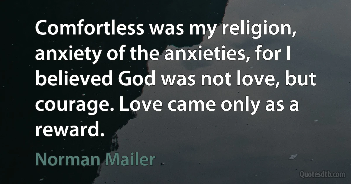 Comfortless was my religion, anxiety of the anxieties, for I believed God was not love, but courage. Love came only as a reward. (Norman Mailer)