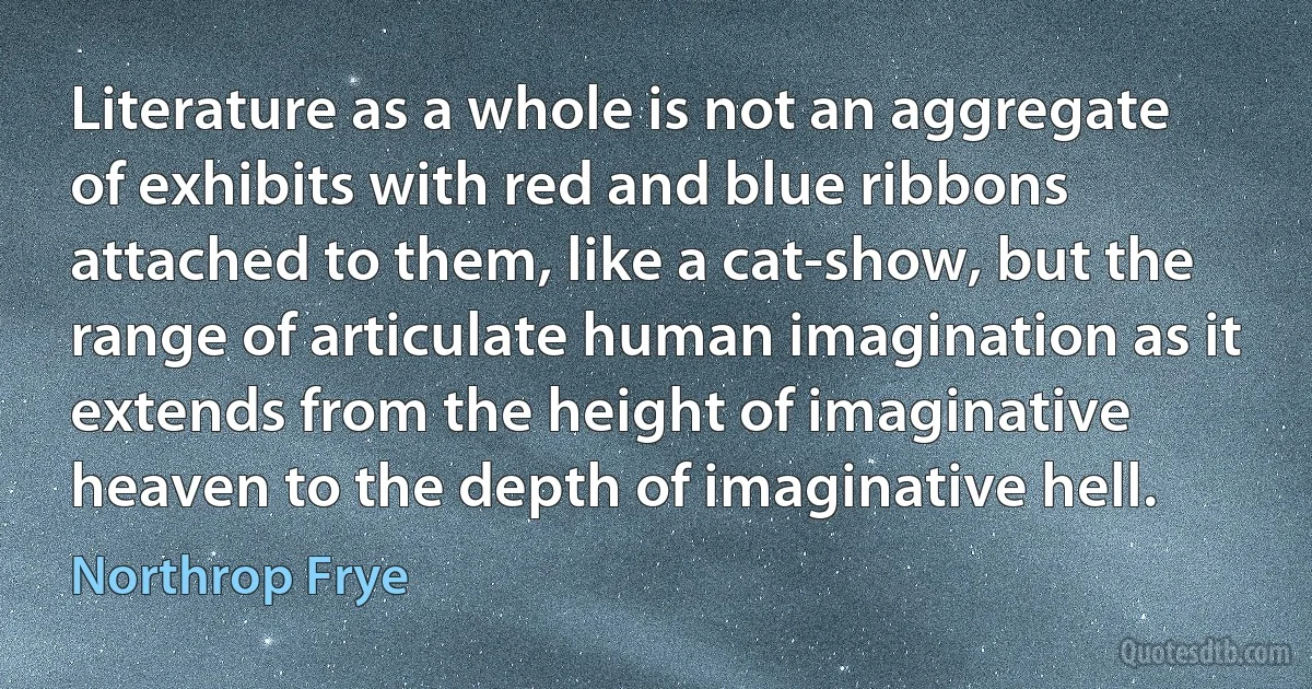 Literature as a whole is not an aggregate of exhibits with red and blue ribbons attached to them, like a cat-show, but the range of articulate human imagination as it extends from the height of imaginative heaven to the depth of imaginative hell. (Northrop Frye)