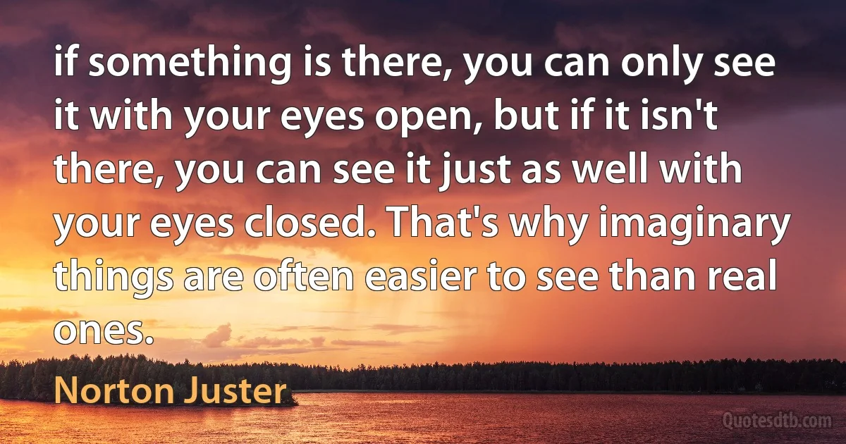 if something is there, you can only see it with your eyes open, but if it isn't there, you can see it just as well with your eyes closed. That's why imaginary things are often easier to see than real ones. (Norton Juster)