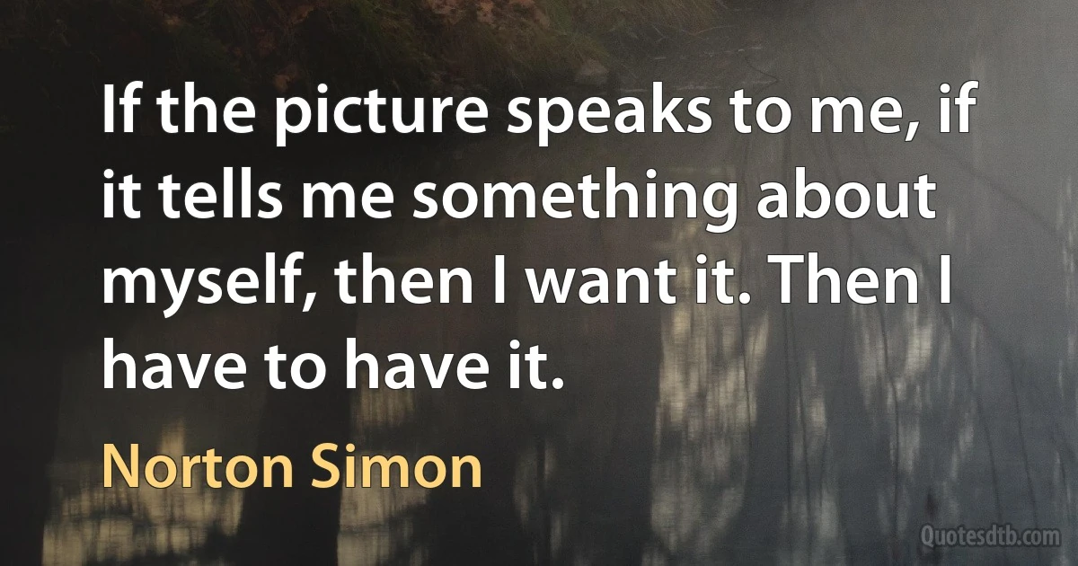 If the picture speaks to me, if it tells me something about myself, then I want it. Then I have to have it. (Norton Simon)