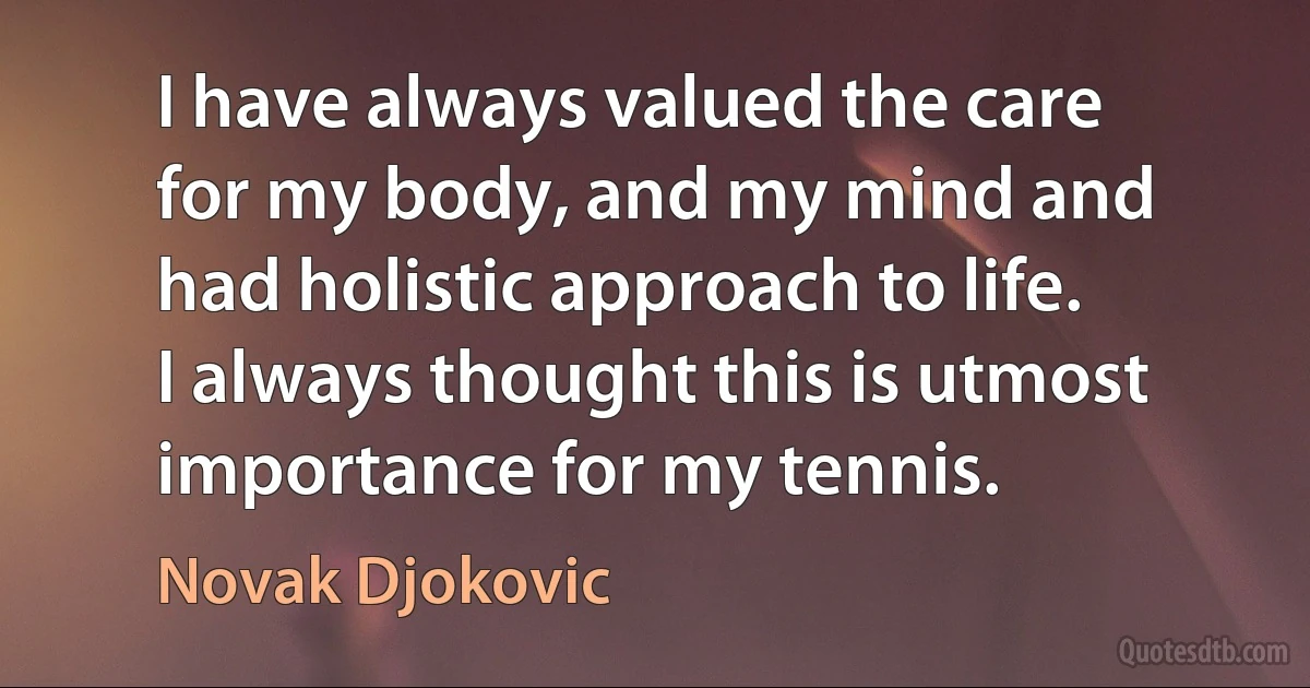 I have always valued the care for my body, and my mind and had holistic approach to life. I always thought this is utmost importance for my tennis. (Novak Djokovic)