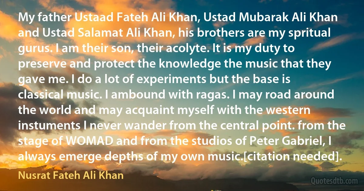 My father Ustaad Fateh Ali Khan, Ustad Mubarak Ali Khan and Ustad Salamat Ali Khan, his brothers are my spritual gurus. I am their son, their acolyte. It is my duty to preserve and protect the knowledge the music that they gave me. I do a lot of experiments but the base is classical music. I ambound with ragas. I may road around the world and may acquaint myself with the western instuments I never wander from the central point. from the stage of WOMAD and from the studios of Peter Gabriel, I always emerge depths of my own music.[citation needed]. (Nusrat Fateh Ali Khan)