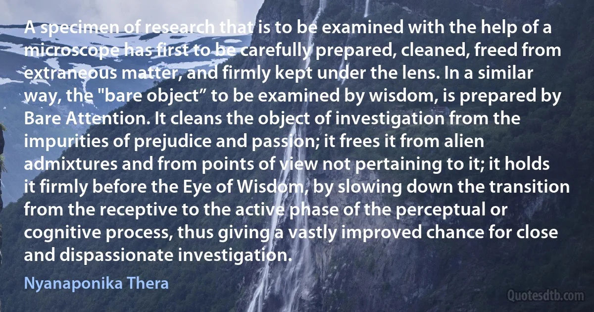 A specimen of research that is to be examined with the help of a microscope has first to be carefully prepared, cleaned, freed from extraneous matter, and firmly kept under the lens. In a similar way, the "bare object” to be examined by wisdom, is prepared by Bare Attention. It cleans the object of investigation from the impurities of prejudice and passion; it frees it from alien admixtures and from points of view not pertaining to it; it holds it firmly before the Eye of Wisdom, by slowing down the transition from the receptive to the active phase of the perceptual or cognitive process, thus giving a vastly improved chance for close and dispassionate investigation. (Nyanaponika Thera)