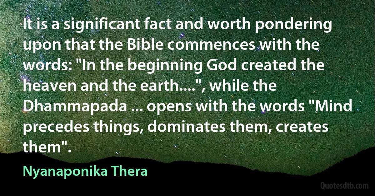 It is a significant fact and worth pondering upon that the Bible commences with the words: "In the beginning God created the heaven and the earth....", while the Dhammapada ... opens with the words "Mind precedes things, dominates them, creates them". (Nyanaponika Thera)