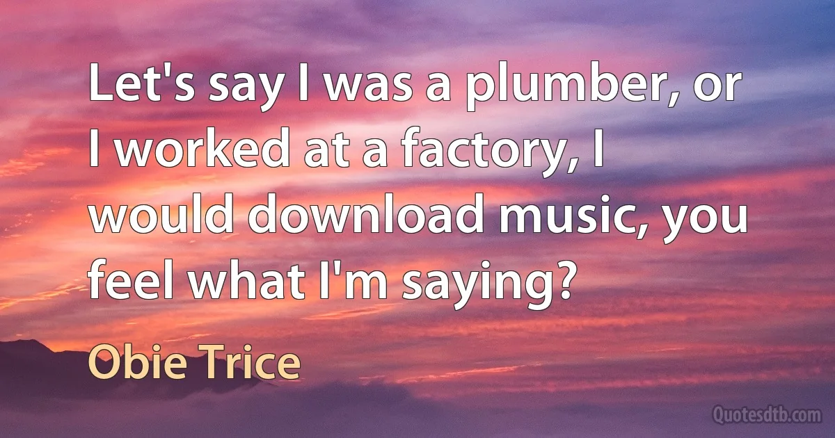 Let's say I was a plumber, or I worked at a factory, I would download music, you feel what I'm saying? (Obie Trice)