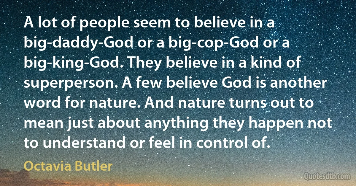 A lot of people seem to believe in a big-daddy-God or a big-cop-God or a big-king-God. They believe in a kind of superperson. A few believe God is another word for nature. And nature turns out to mean just about anything they happen not to understand or feel in control of. (Octavia Butler)