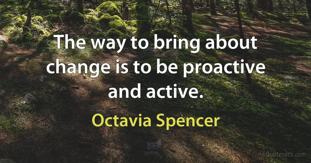 The way to bring about change is to be proactive and active. (Octavia Spencer)