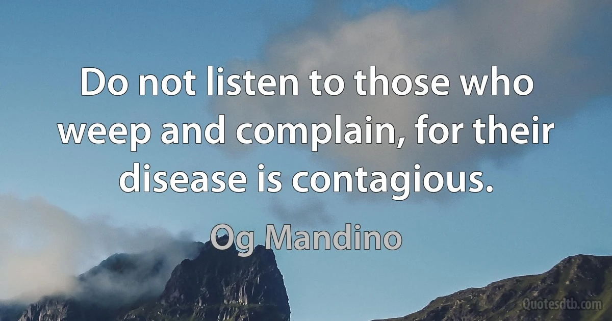 Do not listen to those who weep and complain, for their disease is contagious. (Og Mandino)