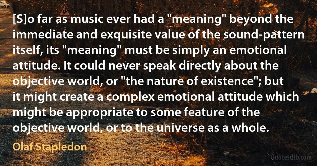 [S]o far as music ever had a "meaning" beyond the immediate and exquisite value of the sound-pattern itself, its "meaning" must be simply an emotional attitude. It could never speak directly about the objective world, or "the nature of existence"; but it might create a complex emotional attitude which might be appropriate to some feature of the objective world, or to the universe as a whole. (Olaf Stapledon)