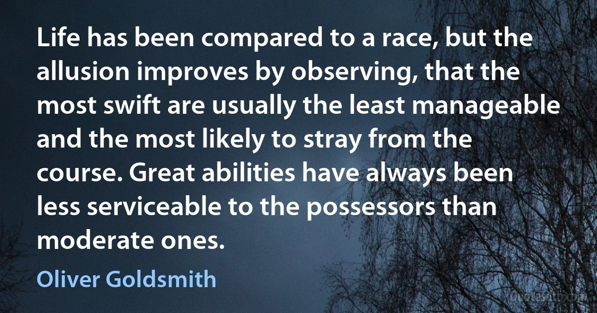 Life has been compared to a race, but the allusion improves by observing, that the most swift are usually the least manageable and the most likely to stray from the course. Great abilities have always been less serviceable to the possessors than moderate ones. (Oliver Goldsmith)