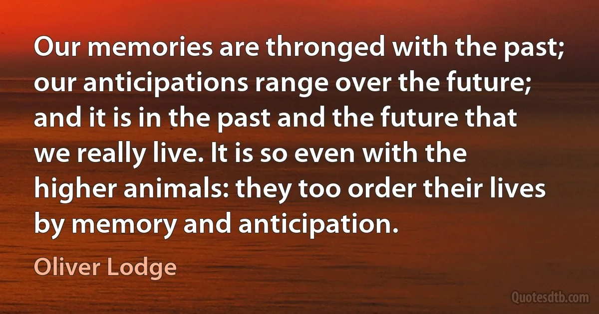 Our memories are thronged with the past; our anticipations range over the future; and it is in the past and the future that we really live. It is so even with the higher animals: they too order their lives by memory and anticipation. (Oliver Lodge)