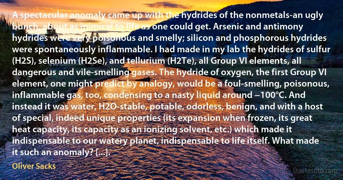 A spectacular anomaly came up with the hydrides of the nonmetals-an ugly bunch, about as inimical to life as one could get. Arsenic and antimony hydrides were very poisonous and smelly; silicon and phosphorous hydrides were spontaneously inflammable. I had made in my lab the hydrides of sulfur (H2S), selenium (H2Se), and tellurium (H2Te), all Group VI elements, all dangerous and vile-smelling gases. The hydride of oxygen, the first Group VI element, one might predict by analogy, would be a foul-smelling, poisonous, inflammable gas, too, condensing to a nasty liquid around −100°C. And instead it was water, H2O-stable, potable, odorless, benign, and with a host of special, indeed unique properties (its expansion when frozen, its great heat capacity, its capacity as an ionizing solvent, etc.) which made it indispensable to our watery planet, indispensable to life itself. What made it such an anomaly? [...]. (Oliver Sacks)