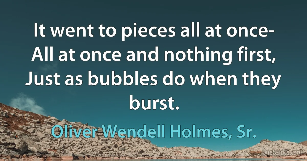 It went to pieces all at once-
All at once and nothing first,
Just as bubbles do when they burst. (Oliver Wendell Holmes, Sr.)