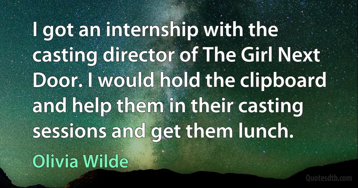 I got an internship with the casting director of The Girl Next Door. I would hold the clipboard and help them in their casting sessions and get them lunch. (Olivia Wilde)