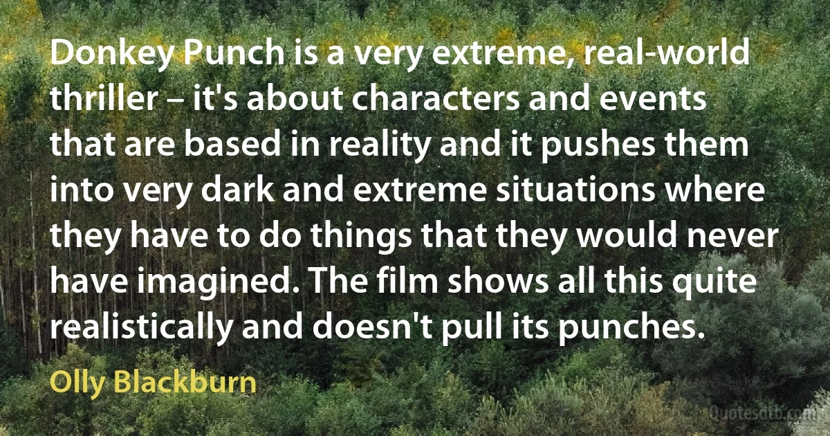 Donkey Punch is a very extreme, real-world thriller – it's about characters and events that are based in reality and it pushes them into very dark and extreme situations where they have to do things that they would never have imagined. The film shows all this quite realistically and doesn't pull its punches. (Olly Blackburn)