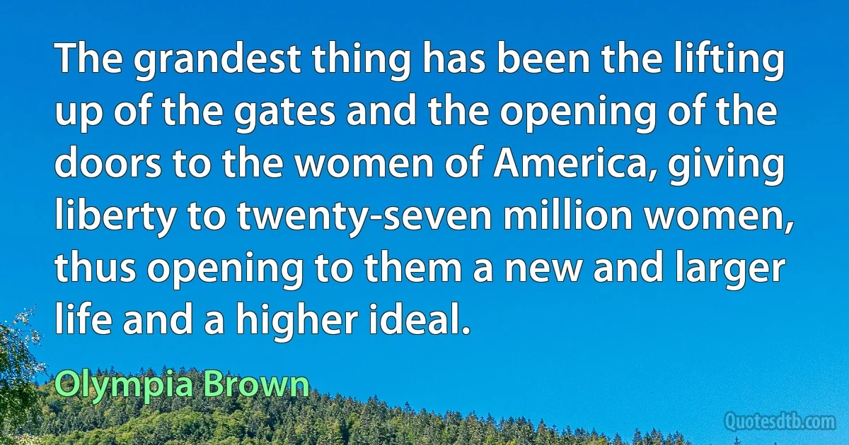 The grandest thing has been the lifting up of the gates and the opening of the doors to the women of America, giving liberty to twenty-seven million women, thus opening to them a new and larger life and a higher ideal. (Olympia Brown)