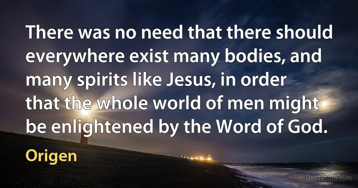 There was no need that there should everywhere exist many bodies, and many spirits like Jesus, in order that the whole world of men might be enlightened by the Word of God. (Origen)