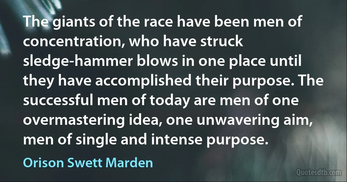 The giants of the race have been men of concentration, who have struck sledge-hammer blows in one place until they have accomplished their purpose. The successful men of today are men of one overmastering idea, one unwavering aim, men of single and intense purpose. (Orison Swett Marden)