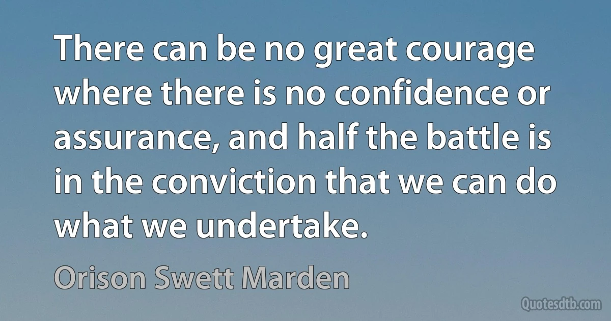 There can be no great courage where there is no confidence or assurance, and half the battle is in the conviction that we can do what we undertake. (Orison Swett Marden)