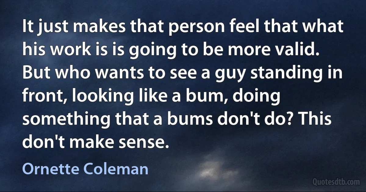 It just makes that person feel that what his work is is going to be more valid. But who wants to see a guy standing in front, looking like a bum, doing something that a bums don't do? This don't make sense. (Ornette Coleman)