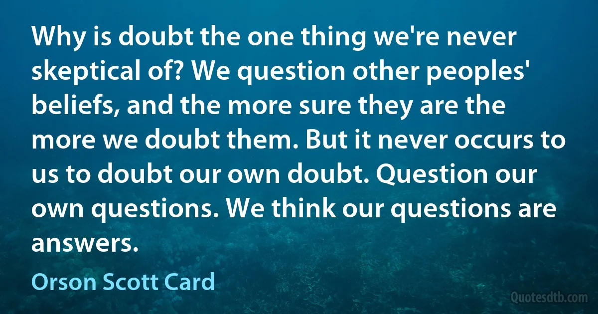 Why is doubt the one thing we're never skeptical of? We question other peoples' beliefs, and the more sure they are the more we doubt them. But it never occurs to us to doubt our own doubt. Question our own questions. We think our questions are answers. (Orson Scott Card)