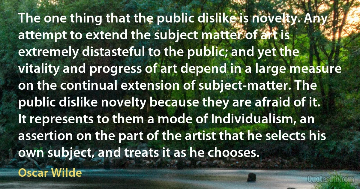 The one thing that the public dislike is novelty. Any attempt to extend the subject matter of art is extremely distasteful to the public; and yet the vitality and progress of art depend in a large measure on the continual extension of subject-matter. The public dislike novelty because they are afraid of it. It represents to them a mode of Individualism, an assertion on the part of the artist that he selects his own subject, and treats it as he chooses. (Oscar Wilde)