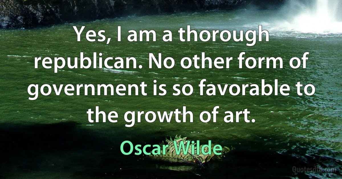 Yes, I am a thorough republican. No other form of government is so favorable to the growth of art. (Oscar Wilde)