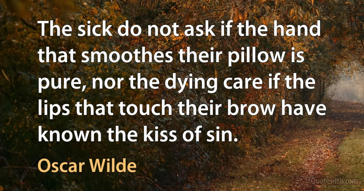 The sick do not ask if the hand that smoothes their pillow is pure, nor the dying care if the lips that touch their brow have known the kiss of sin. (Oscar Wilde)