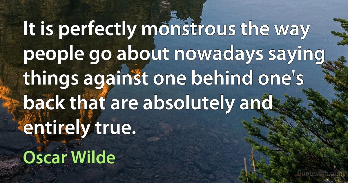 It is perfectly monstrous the way people go about nowadays saying things against one behind one's back that are absolutely and entirely true. (Oscar Wilde)