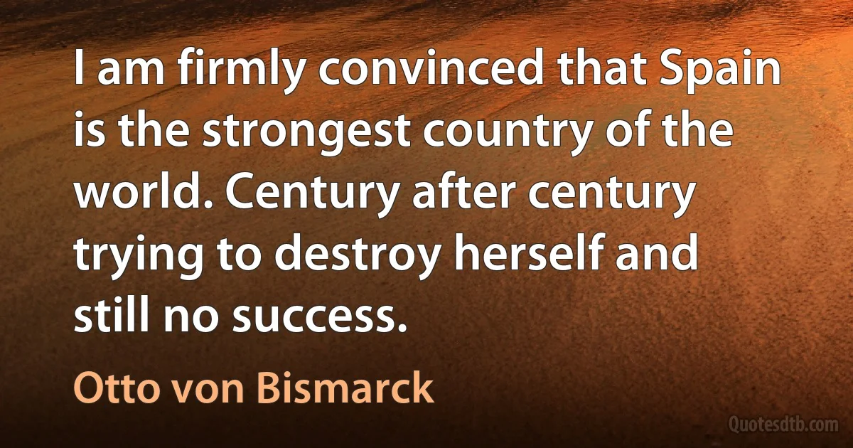 I am firmly convinced that Spain is the strongest country of the world. Century after century trying to destroy herself and still no success. (Otto von Bismarck)