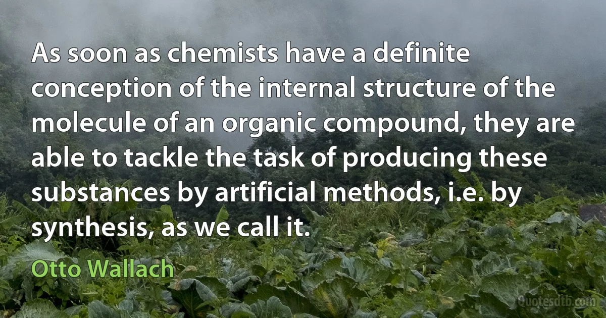 As soon as chemists have a definite conception of the internal structure of the molecule of an organic compound, they are able to tackle the task of producing these substances by artificial methods, i.e. by synthesis, as we call it. (Otto Wallach)