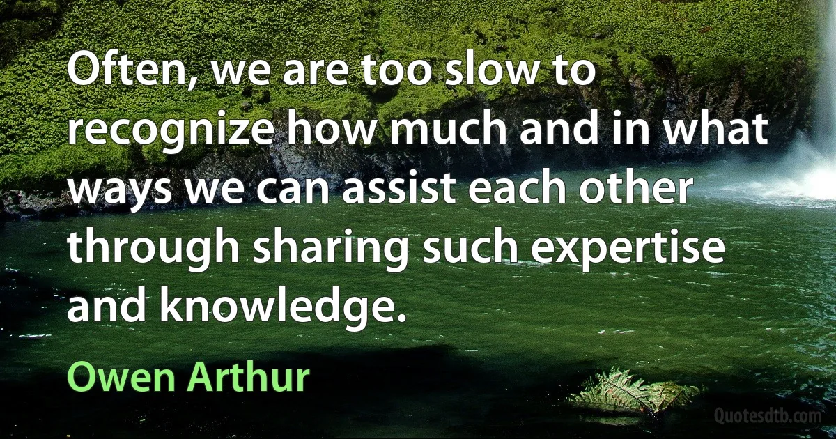 Often, we are too slow to recognize how much and in what ways we can assist each other through sharing such expertise and knowledge. (Owen Arthur)