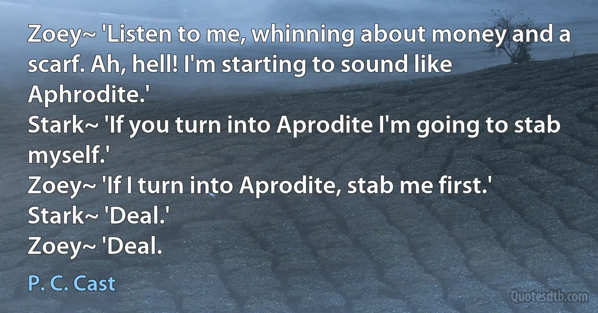 Zoey~ 'Listen to me, whinning about money and a scarf. Ah, hell! I'm starting to sound like Aphrodite.'
Stark~ 'If you turn into Aprodite I'm going to stab myself.'
Zoey~ 'If I turn into Aprodite, stab me first.'
Stark~ 'Deal.'
Zoey~ 'Deal. (P. C. Cast)