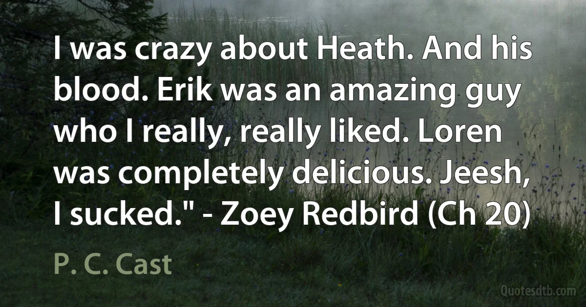 I was crazy about Heath. And his blood. Erik was an amazing guy who I really, really liked. Loren was completely delicious. Jeesh, I sucked." - Zoey Redbird (Ch 20) (P. C. Cast)