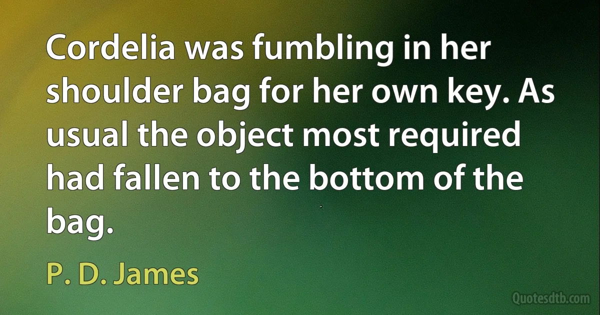 Cordelia was fumbling in her shoulder bag for her own key. As usual the object most required had fallen to the bottom of the bag. (P. D. James)