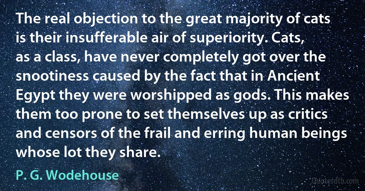 The real objection to the great majority of cats is their insufferable air of superiority. Cats, as a class, have never completely got over the snootiness caused by the fact that in Ancient Egypt they were worshipped as gods. This makes them too prone to set themselves up as critics and censors of the frail and erring human beings whose lot they share. (P. G. Wodehouse)